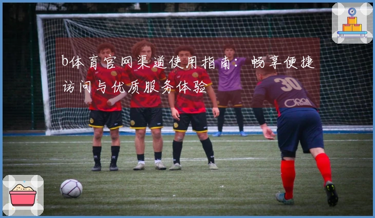 b体育官网渠道使用指南：畅享便捷访问与优质服务体验