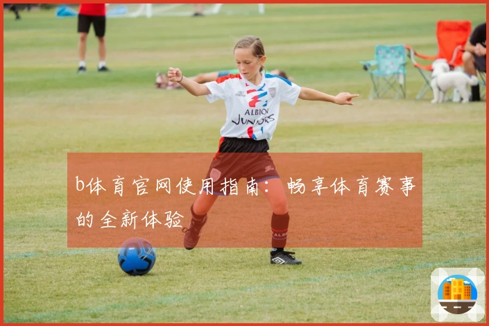b体育官网使用指南：畅享体育赛事的全新体验