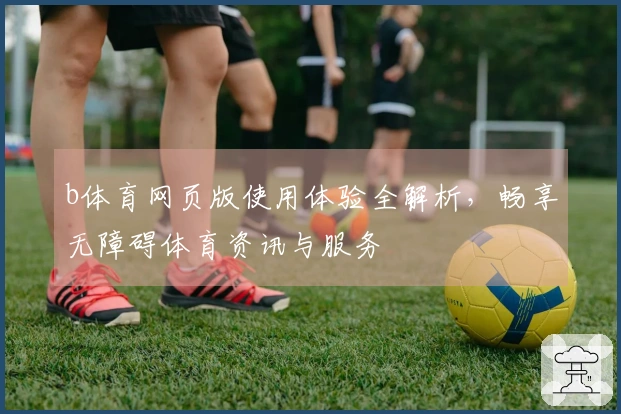 b体育网页版使用体验全解析，畅享无障碍体育资讯与服务